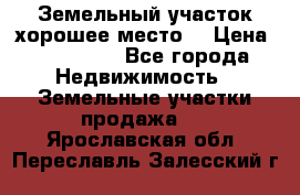Земельный участок хорошее место  › Цена ­ 900 000 - Все города Недвижимость » Земельные участки продажа   . Ярославская обл.,Переславль-Залесский г.